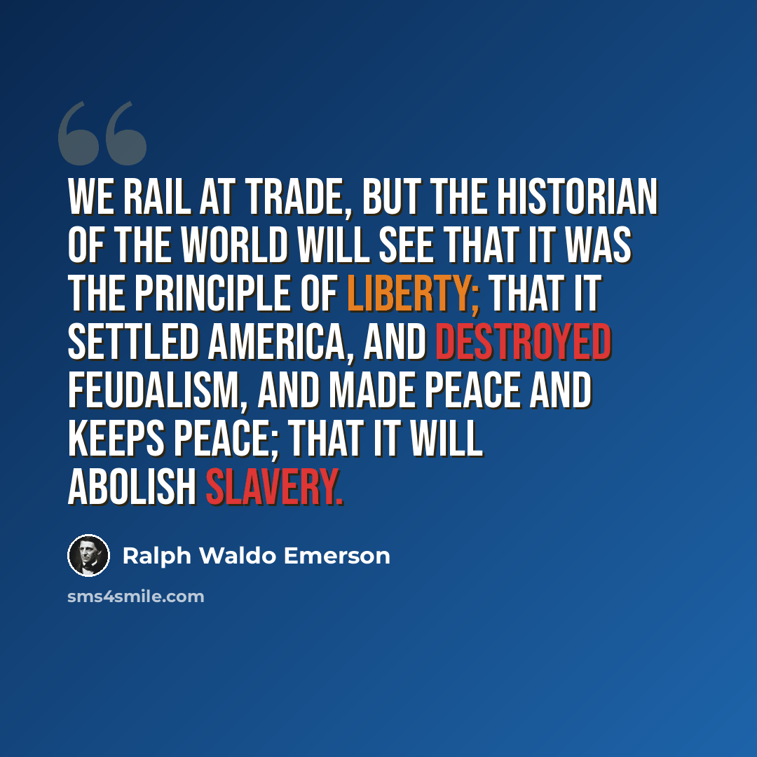 “We rail at trade, but the historian of the world will see that it was the principle of liberty; that it settled America, and destroyed feudalism, and made peace and keeps peace; that it will abolish slavery.” quote by Ralph Waldo Emerson