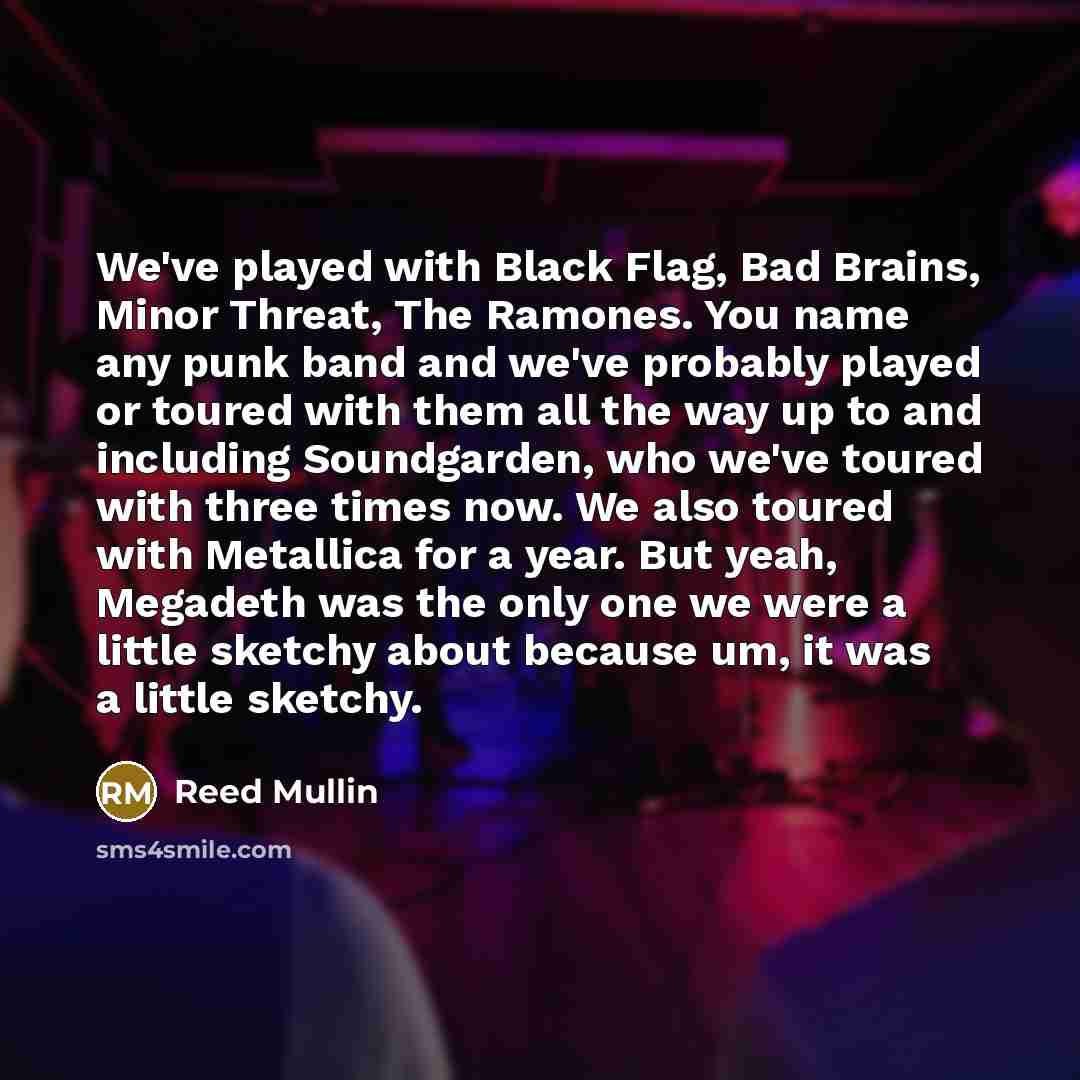 “We've played with Black Flag, Bad Brains, Minor Threat, The Ramones. You name any punk band and we've probably played or toured with them all the way up to and including Soundgarden, who we've toured with three times now. We also toured with Metallica for a year. But yeah, Megadeth was the only…” quote by Reed Mullin