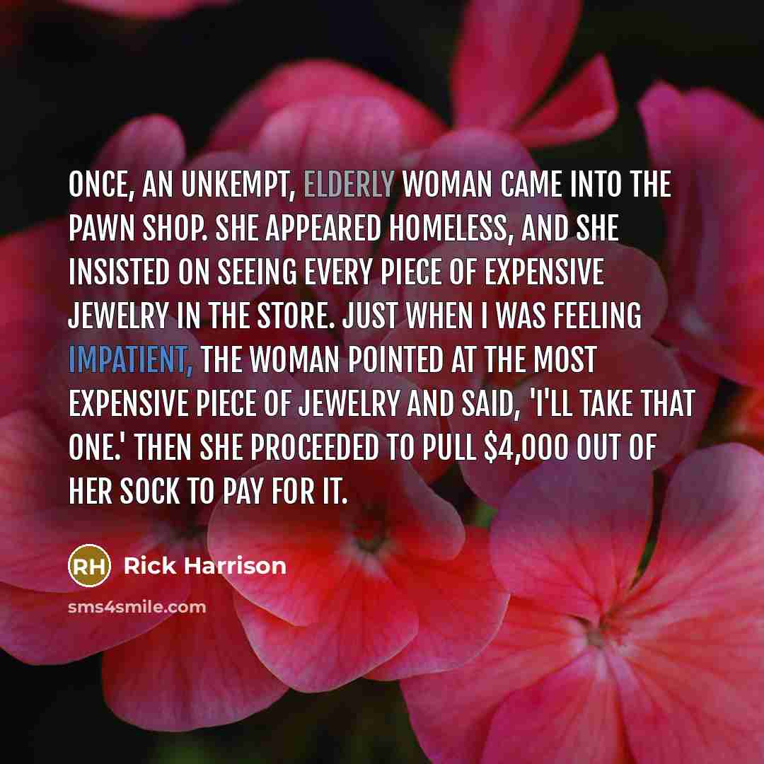 “Once, an unkempt, elderly woman came into the pawn shop. She appeared homeless, and she insisted on seeing every piece of expensive jewelry in the store. Just when I was feeling impatient, the woman pointed at the most expensive piece of jewelry and said, 'I'll take that one.' Then she proceeded…” quote by Rick Harrison