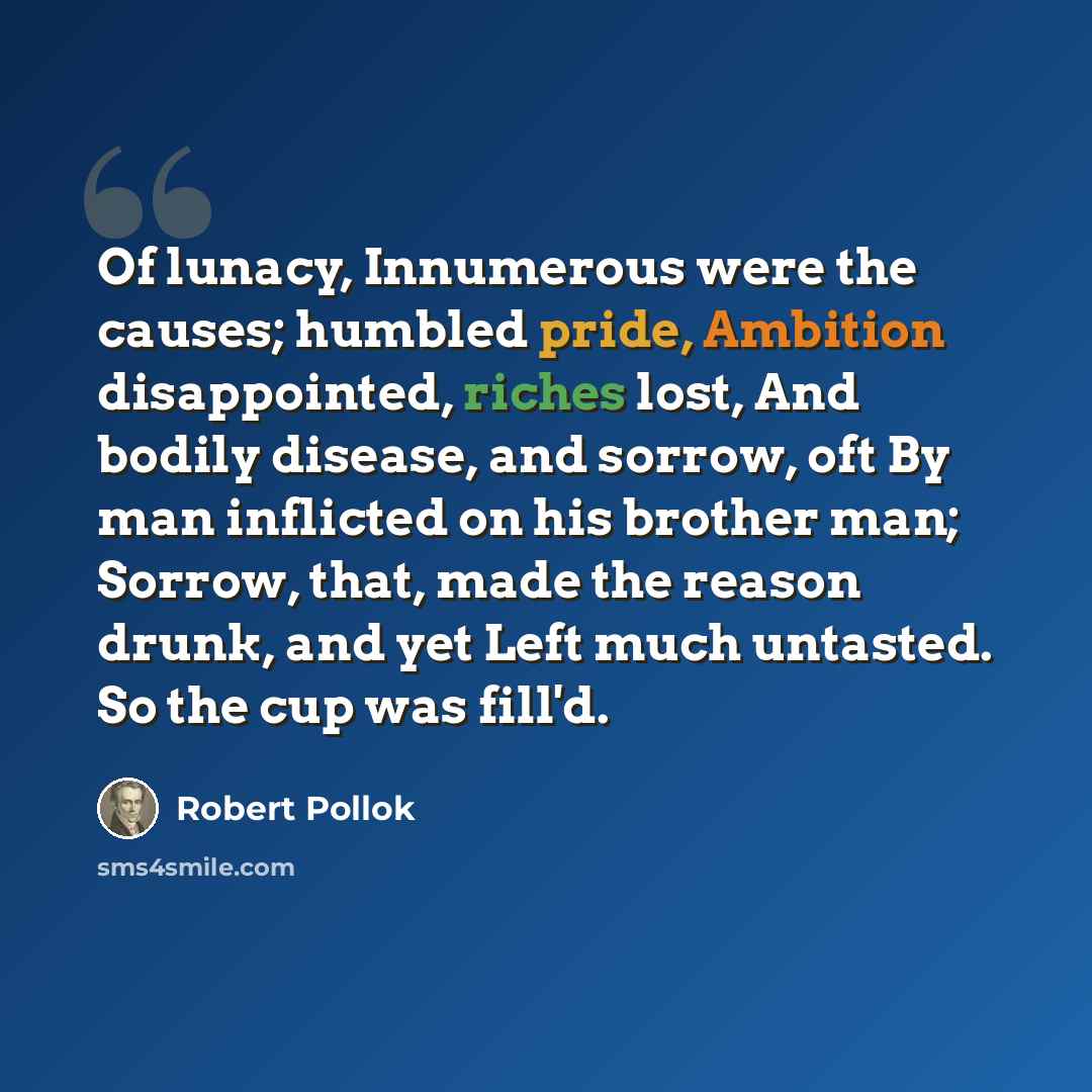 “Of lunacy, Innumerous were the causes; humbled pride, Ambition disappointed, riches lost, And bodily disease, and sorrow, oft By man inflicted on his brother man; Sorrow, that, made the reason drunk, and yet Left much untasted. So the cup was fill'd.” quote by Robert Pollok