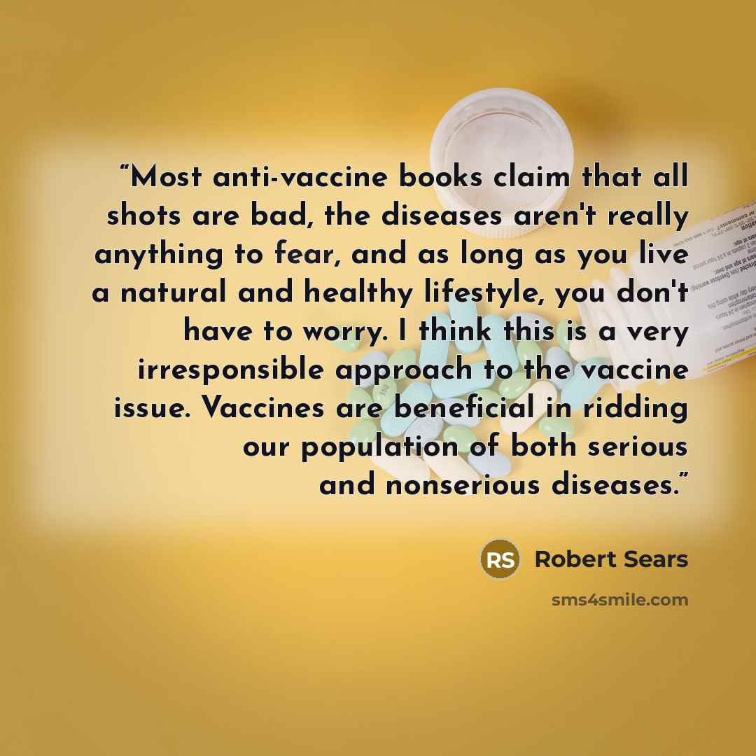 “Most anti-vaccine books claim that all shots are bad, the diseases aren't really anything to fear, and as long as you live a natural and healthy lifestyle, you don't have to worry. I think this is a very irresponsible approach to the vaccine issue. Vaccines are beneficial in ridding our population…” quote by Robert Sears