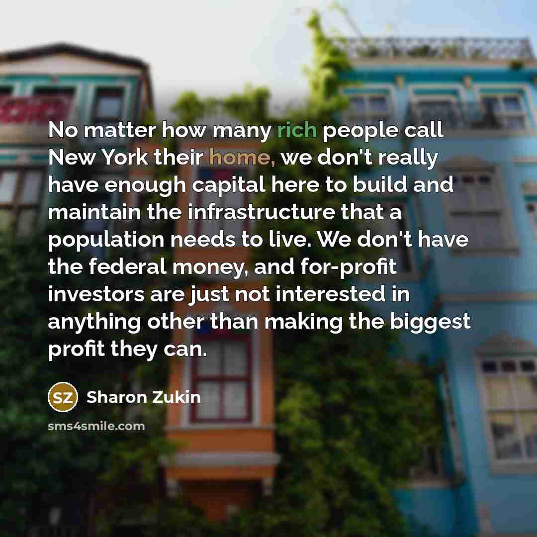 “No matter how many rich people call New York their home, we don't really have enough capital here to build and maintain the infrastructure that a population needs to live. We don't have the federal money, and for-profit investors are just not interested in anything other than making the biggest…” quote by Sharon Zukin