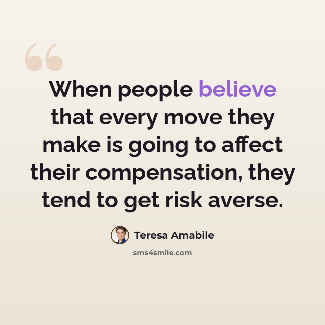 “When people believe that every move they make is going to affect their compensation, they tend to get risk averse.” quote by Teresa Amabile