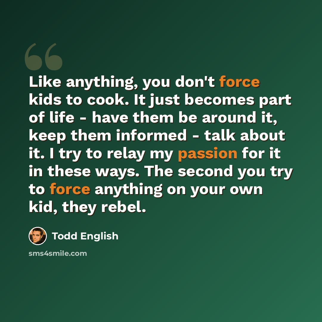 “Like anything, you don't force kids to cook. It just becomes part of life - have them be around it, keep them informed - talk about it. I try to relay my passion for it in these ways. The second you try to force anything on your own kid, they rebel.” quote by Todd English