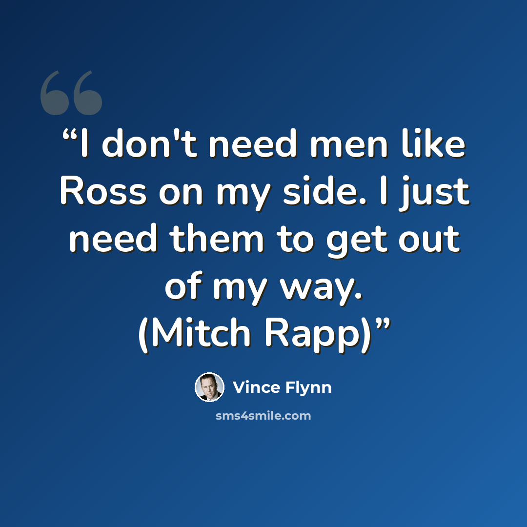 “I don't need men like Ross on my side. I just need them to get out of my way. (Mitch Rapp)” quote by Vince Flynn