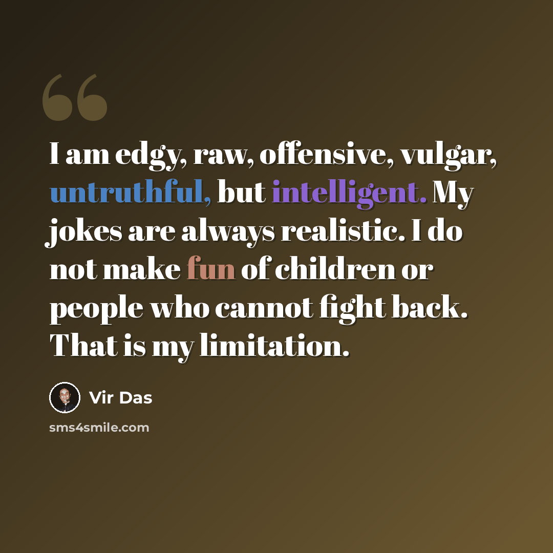 “I am edgy, raw, offensive, vulgar, untruthful, but intelligent. My jokes are always realistic. I do not make fun of children or people who cannot fight back. That is my limitation.” quote by Vir Das