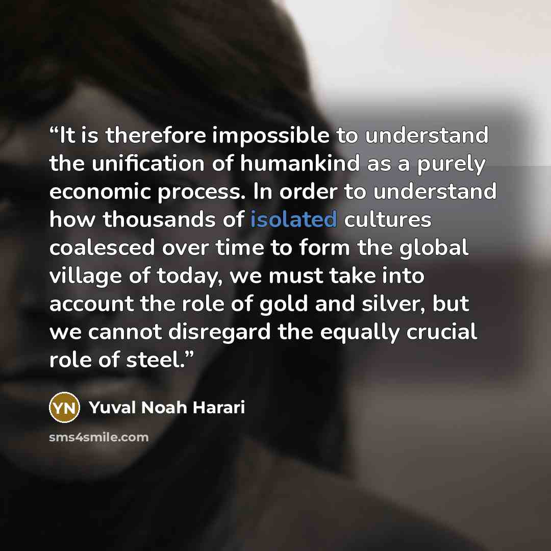 “It is therefore impossible to understand the unification of humankind as a purely economic process. In order to understand how thousands of isolated cultures coalesced over time to form the global village of today, we must take into account the role of gold and silver, but we cannot disregard the…” quote by Yuval Noah Harari
