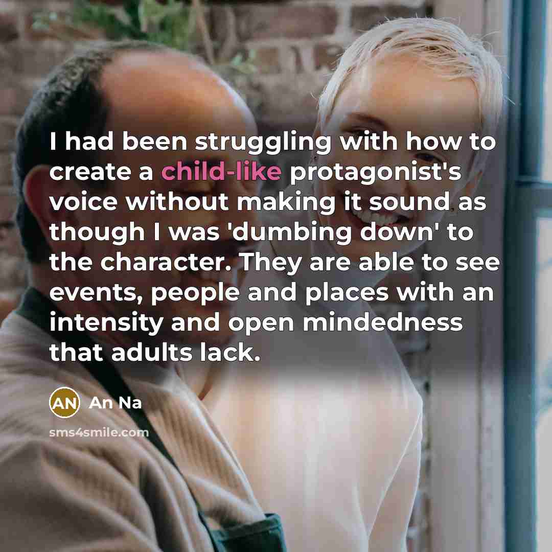 “I had been struggling with how to create a child-like protagonist's voice without making it sound as though I was 'dumbing down' to the character. They are able to see events, people and places with an intensity and open mindedness that adults lack.” quote by An Na