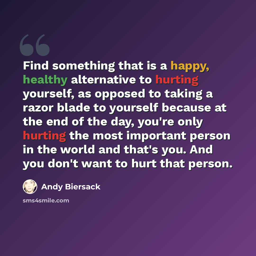 “Find something that is a happy, healthy alternative to hurting yourself, as opposed to taking a razor blade to yourself because at the end of the day, you're only hurting the most important person in the world and that's you. And you don't want to hurt that person.” quote by Andy Biersack