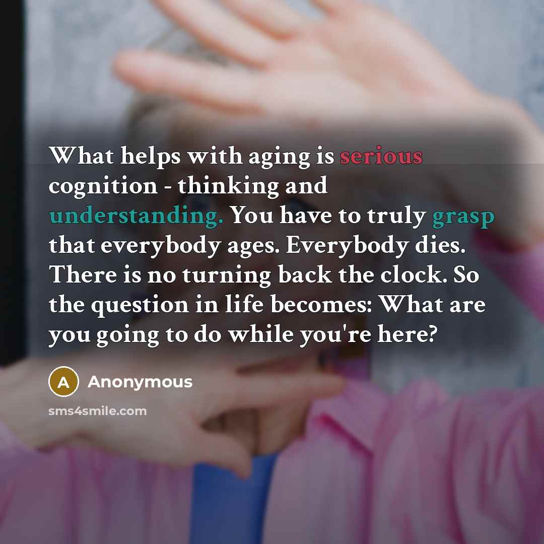 “What helps with aging is serious cognition - thinking and understanding. You have to truly grasp that everybody ages. Everybody dies. There is no turning back the clock. So the question in life becomes: What are you going to do while you're here?” quote by Anonymous