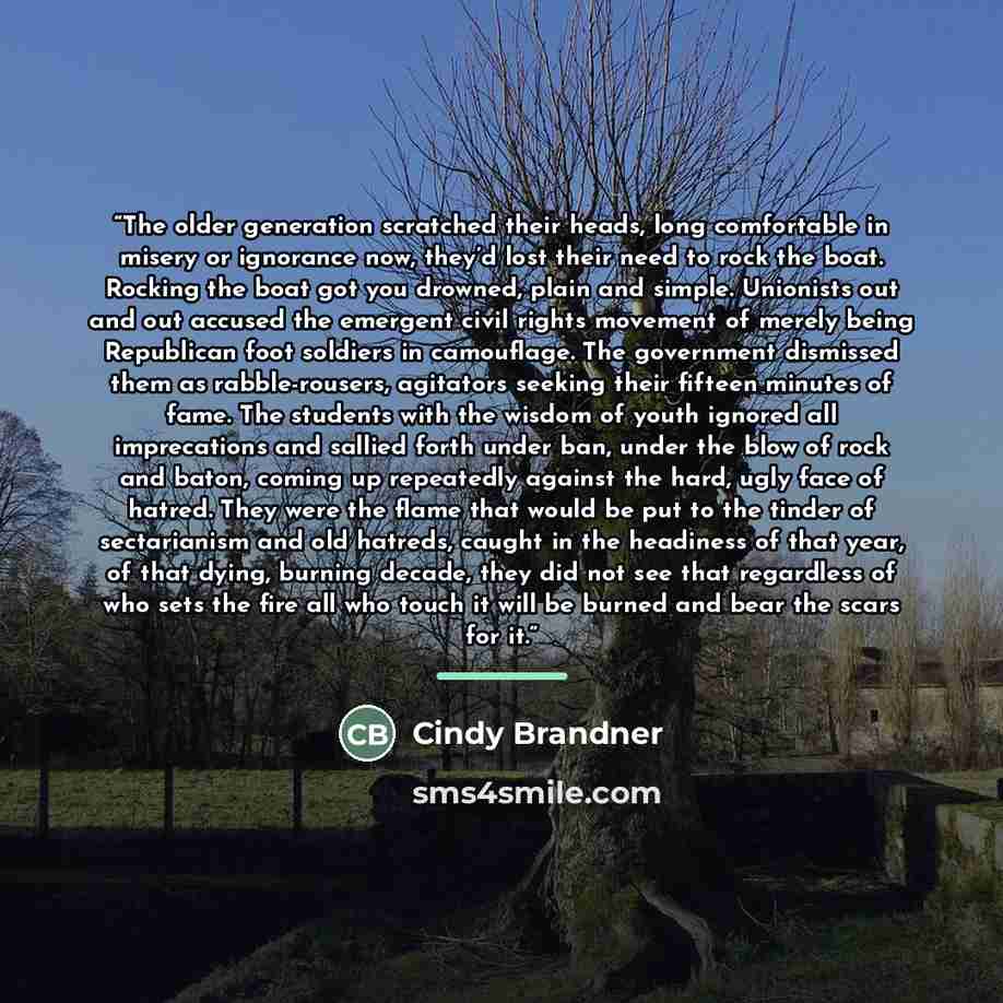 “The older generation scratched their heads, long comfortable in misery or ignorance now, they’d lost their need to rock the boat. Rocking the boat got you drowned, plain and simple. Unionists out and out accused the emergent civil rights movement of merely being Republican foot soldiers in…” quote by Cindy Brandner