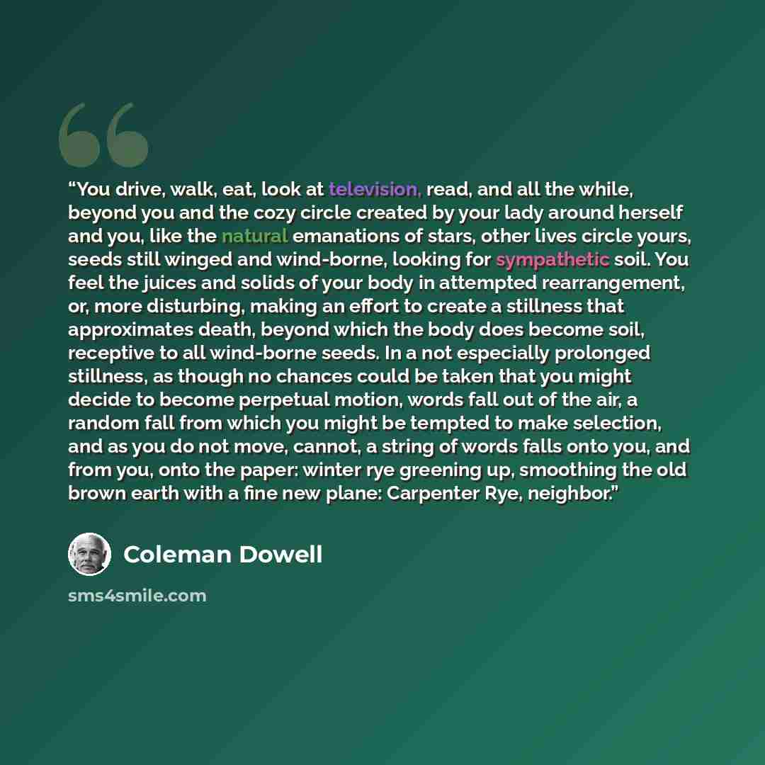 “You drive, walk, eat, look at television, read, and all the while, beyond you and the cozy circle created by your lady around herself and you, like the natural emanations of stars, other lives circle yours, seeds still winged and wind-borne, looking for sympathetic soil. You feel the juices and…” quote by Coleman Dowell