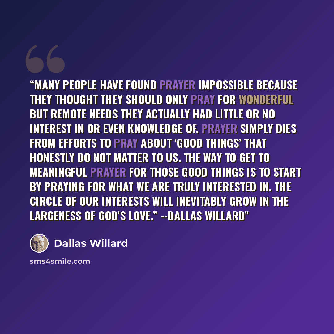 “Many people have found prayer impossible because they thought they should only pray for wonderful but remote needs they actually had little or no interest in or even knowledge of. Prayer simply dies from efforts to pray about ‘good things’ that honestly do not matter to us. The way to get to…” quote by Dallas Willard