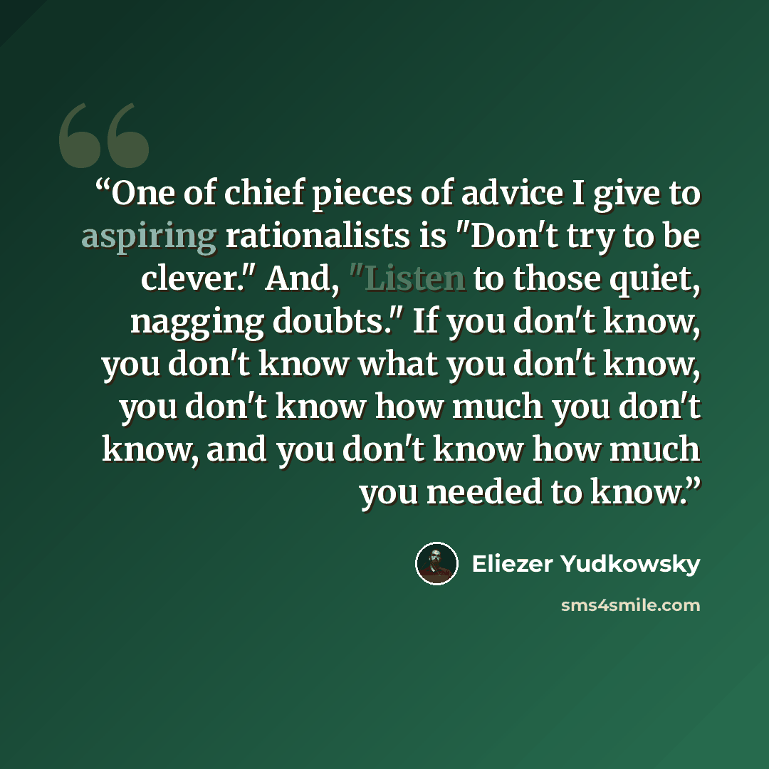 “One of chief pieces of advice I give to aspiring rationalists is "Don't try to be clever." And, "Listen to those quiet, nagging doubts." If you don't know, you don't know what you don't know, you don't know how much you don't know, and you don't know how much you needed to know.” quote by Eliezer Yudkowsky