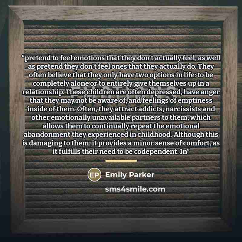 “pretend to feel emotions that they don’t actually feel, as well as pretend they don’t feel ones that they actually do. They often believe that they only have two options in life: to be completely alone or to entirely give themselves up in a relationship. These children are often depressed, have…” quote by Emily Parker