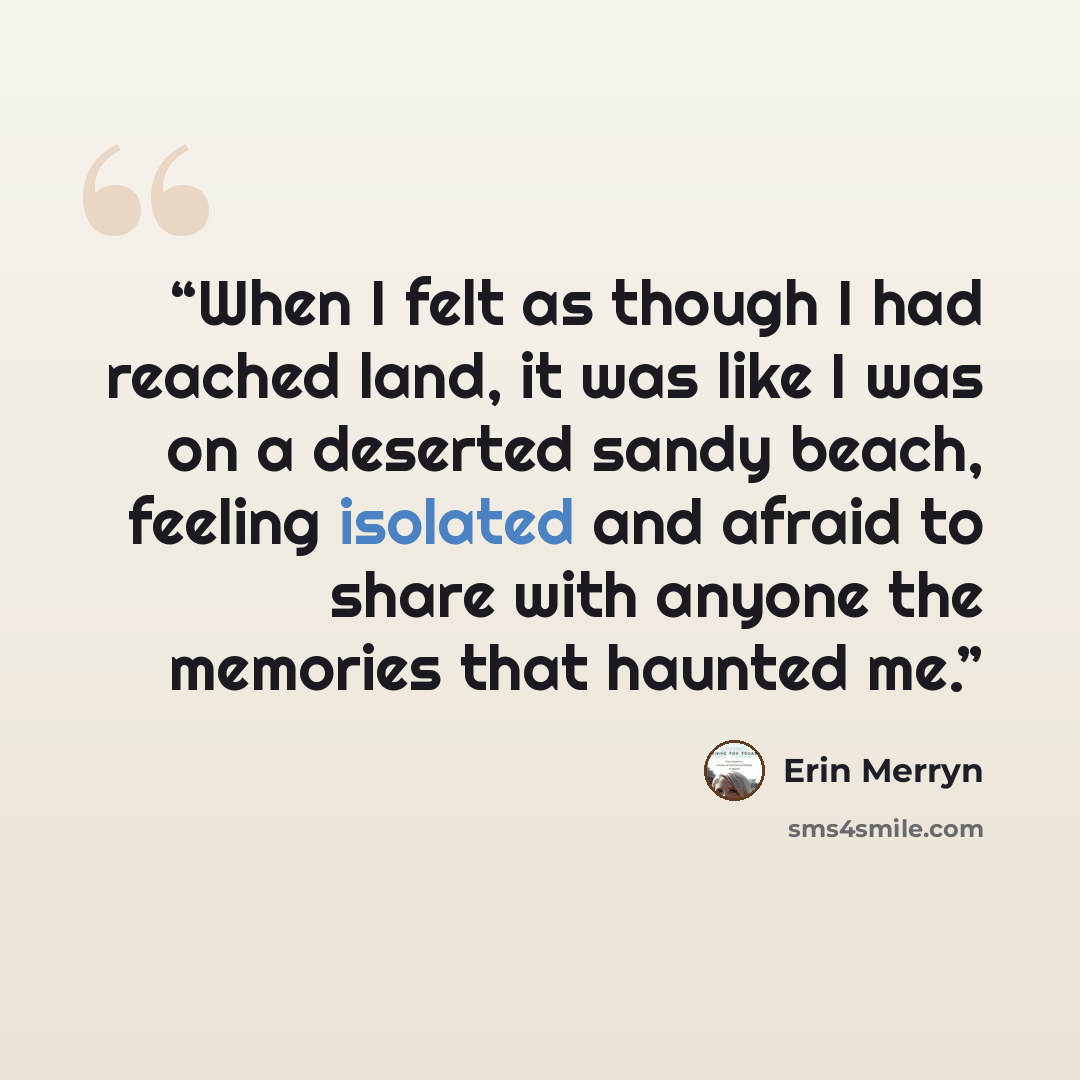 “When I felt as though I had reached land, it was like I was on a deserted sandy beach, feeling isolated and afraid to share with anyone the memories that haunted me.” quote by Erin Merryn