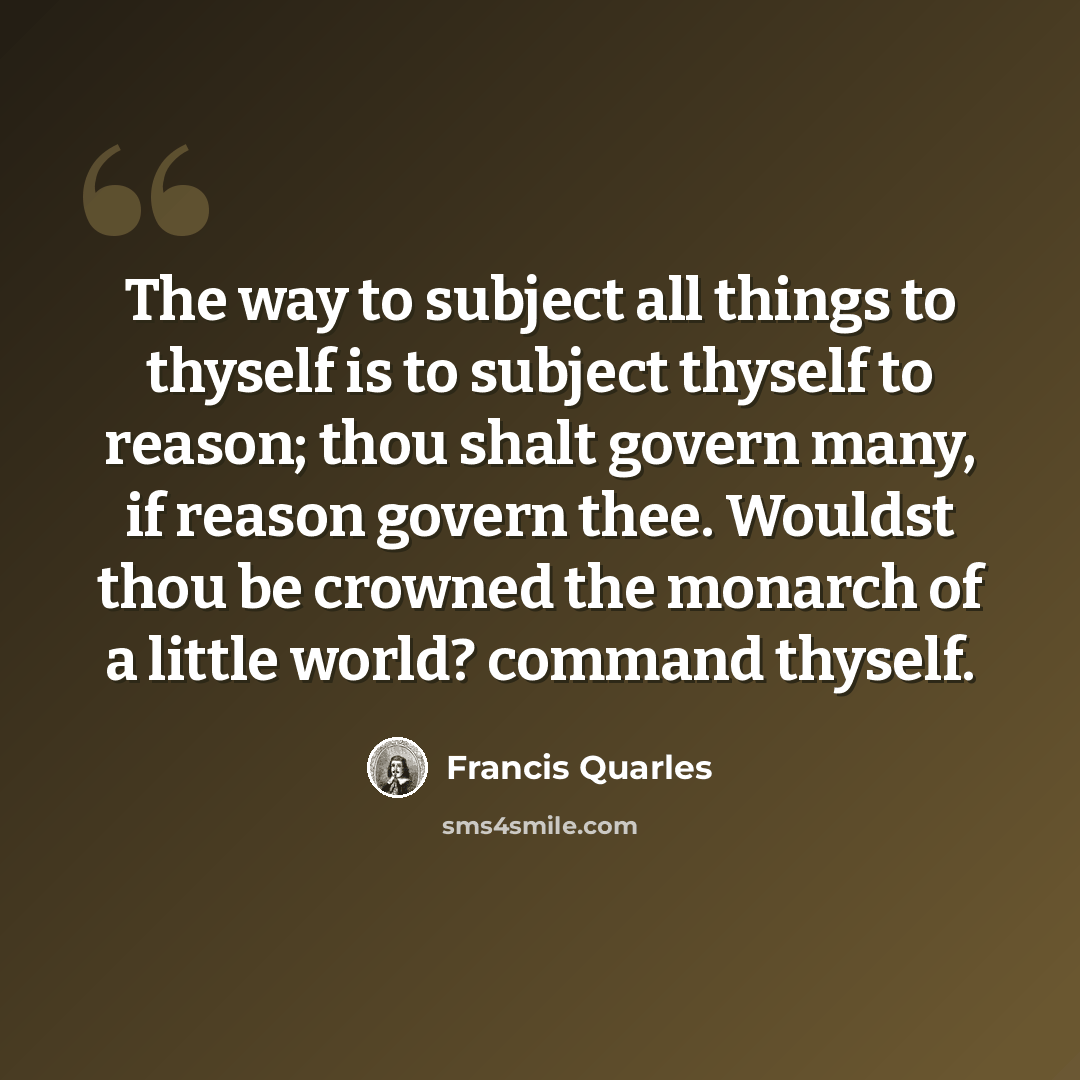 “The way to subject all things to thyself is to subject thyself to reason; thou shalt govern many, if reason govern thee. Wouldst thou be crowned the monarch of a little world? command thyself.” quote by Francis Quarles