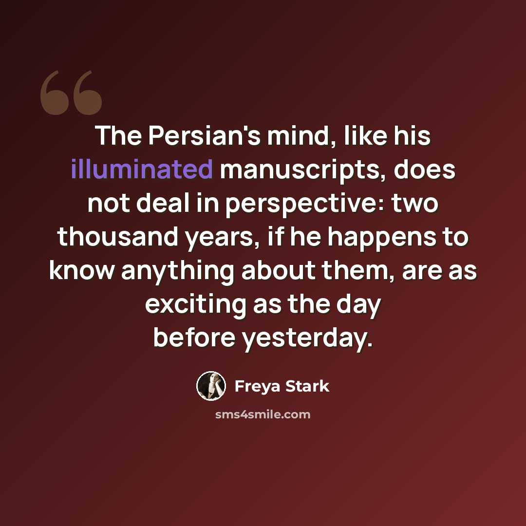 “The Persian's mind, like his illuminated manuscripts, does not deal in perspective: two thousand years, if he happens to know anything about them, are as exciting as the day before yesterday.” quote by Freya Stark