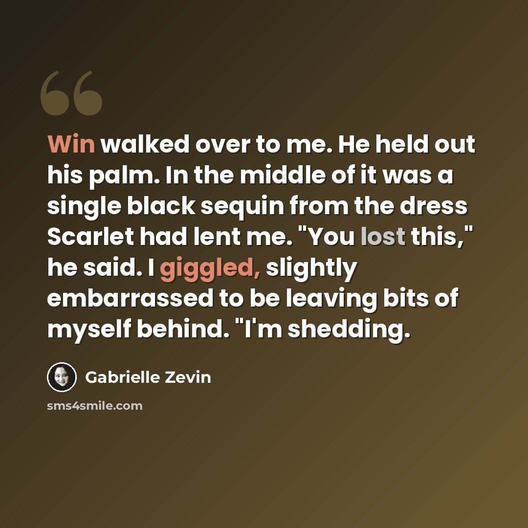 “Win walked over to me. He held out his palm. In the middle of it was a single black sequin from the dress Scarlet had lent me. "You lost this," he said. I giggled, slightly embarrassed to be leaving bits of myself behind. "I'm shedding.” quote by Gabrielle Zevin