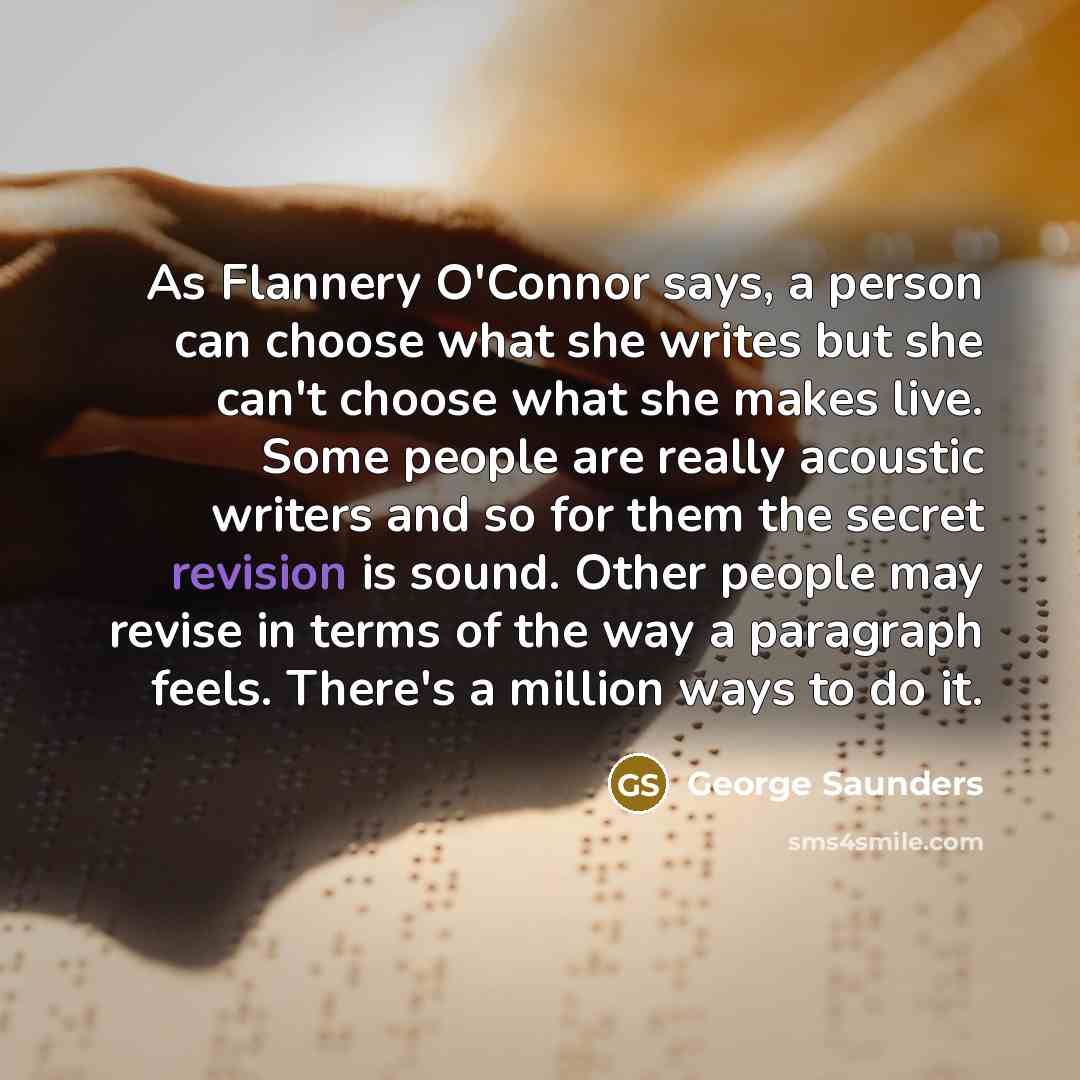 “As Flannery O'Connor says, a person can choose what she writes but she can't choose what she makes live. Some people are really acoustic writers and so for them the secret revision is sound. Other people may revise in terms of the way a paragraph feels. There's a million ways to do it.” quote by George Saunders