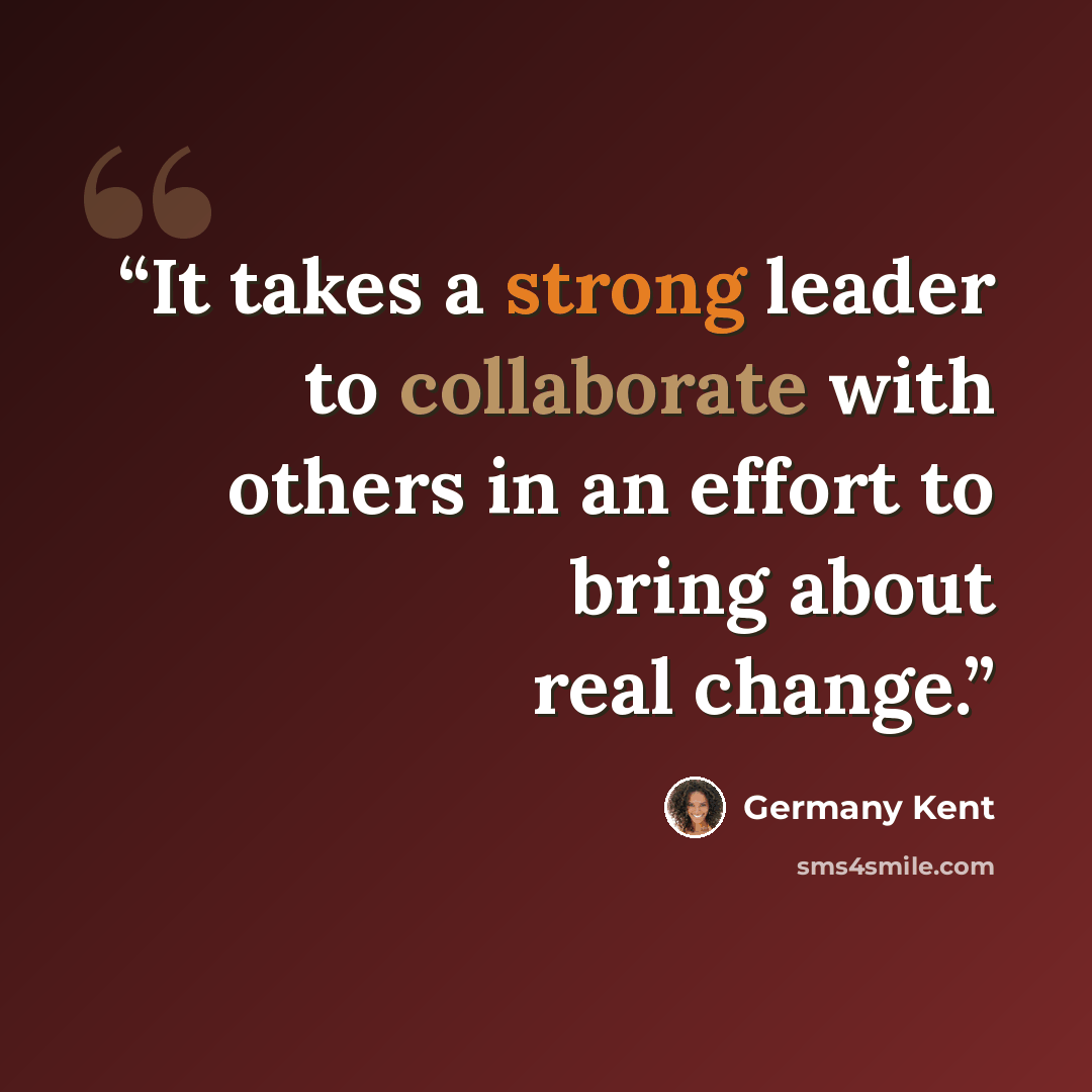 “It takes a strong leader to collaborate with others in an effort to bring about real change.” quote by Germany Kent