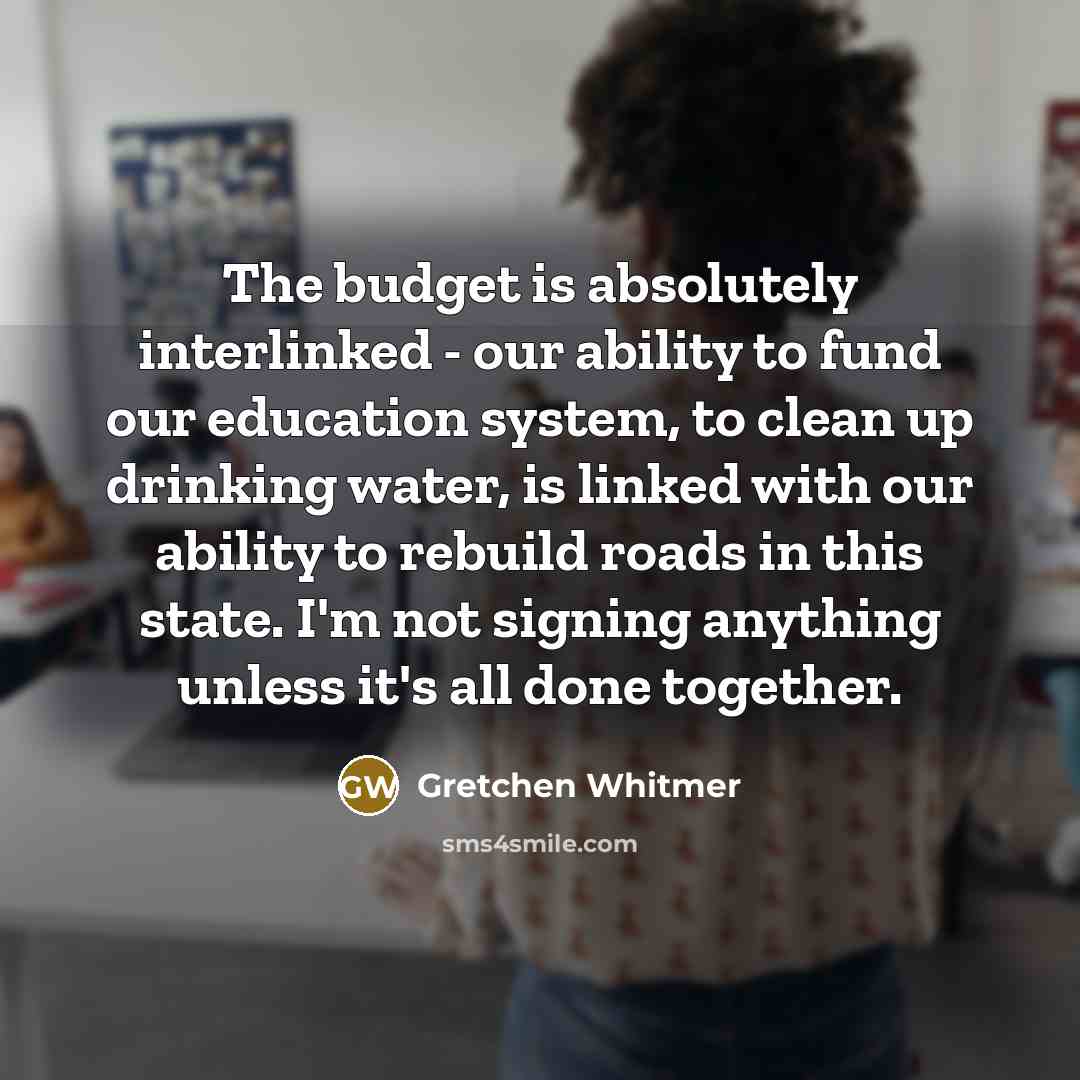 “The budget is absolutely interlinked - our ability to fund our education system, to clean up drinking water, is linked with our ability to rebuild roads in this state. I'm not signing anything unless it's all done together.” quote by Gretchen Whitmer