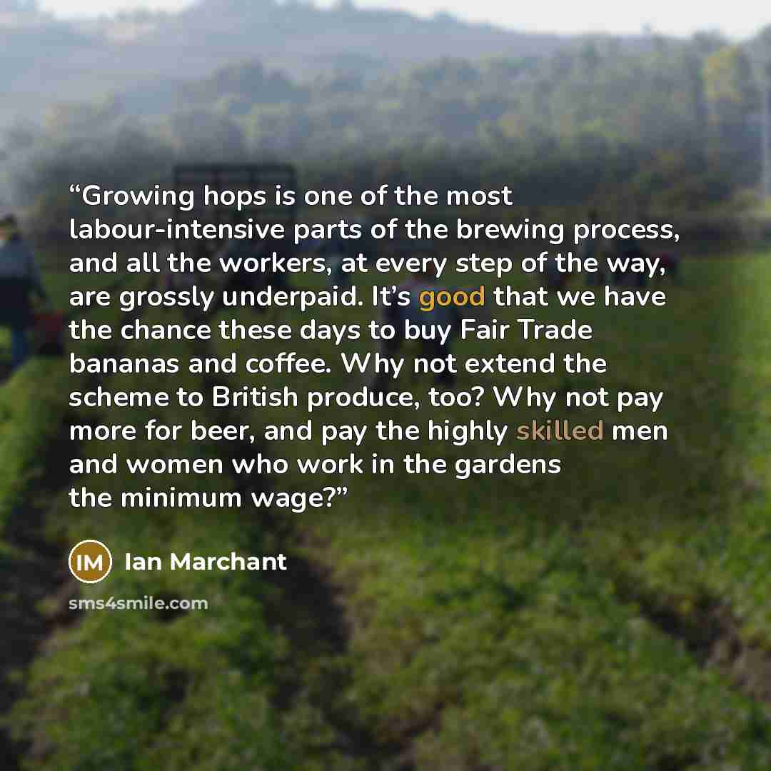 “Growing hops is one of the most labour-intensive parts of the brewing process, and all the workers, at every step of the way, are grossly underpaid. It’s good that we have the chance these days to buy Fair Trade bananas and coffee. Why not extend the scheme to British produce, too? Why not pay…” quote by Ian Marchant