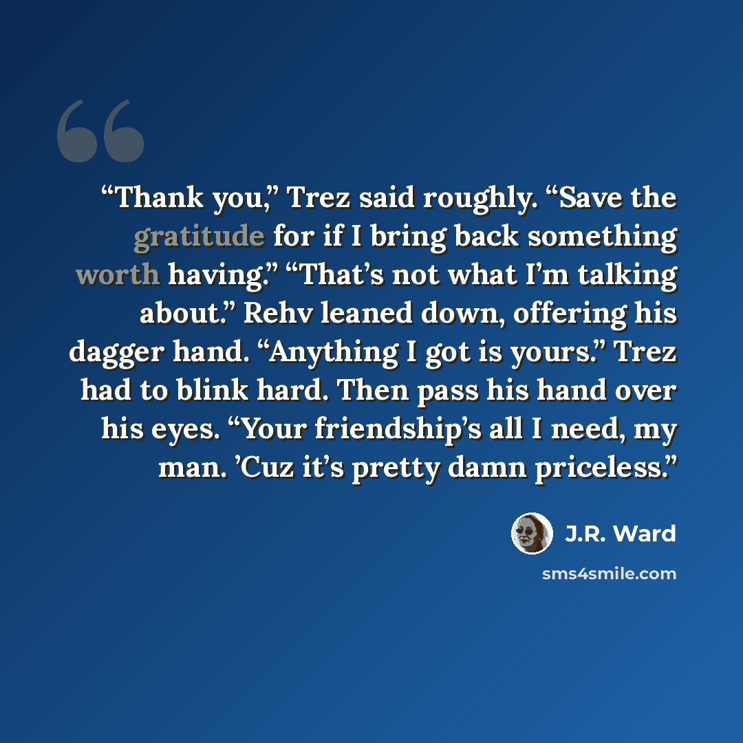 “Thank you,” Trez said roughly. “Save the gratitude for if I bring back something worth having.” “That’s not what I’m talking about.” Rehv leaned down, offering his dagger hand. “Anything I got is yours.” Trez had to blink hard. Then pass his hand over his eyes. “Your friendship’s all I need, my…” quote by J.R. Ward
