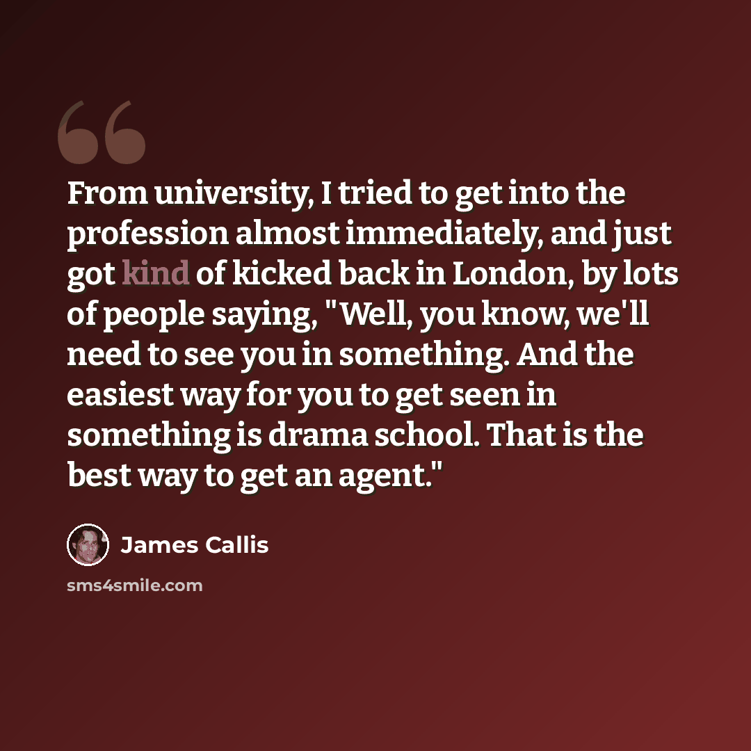 “From university, I tried to get into the profession almost immediately, and just got kind of kicked back in London, by lots of people saying, "Well, you know, we'll need to see you in something. And the easiest way for you to get seen in something is drama school. That is the best way to get an…” quote by James Callis