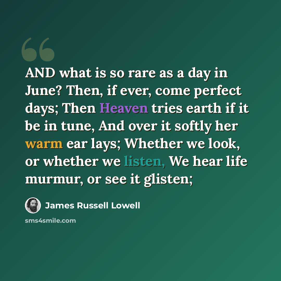 “AND what is so rare as a day in June? Then, if ever, come perfect days; Then Heaven tries earth if it be in tune, And over it softly her warm ear lays; Whether we look, or whether we listen, We hear life murmur, or see it glisten;” quote by James Russell Lowell