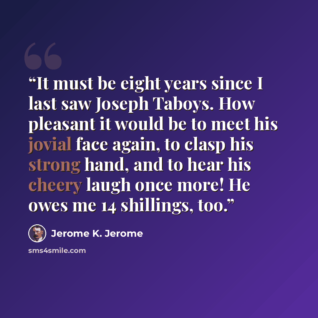 “It must be eight years since I last saw Joseph Taboys. How pleasant it would be to meet his jovial face again, to clasp his strong hand, and to hear his cheery laugh once more! He owes me 14 shillings, too.” quote by Jerome K. Jerome