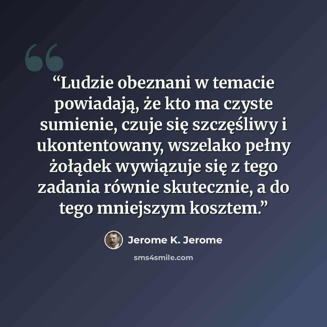 “Ludzie obeznani w temacie powiadają, że kto ma czyste sumienie, czuje się szczęśliwy i ukontentowany, wszelako pełny żołądek wywiązuje się z tego zadania równie skutecznie, a do tego mniejszym kosztem.” quote by Jerome K. Jerome