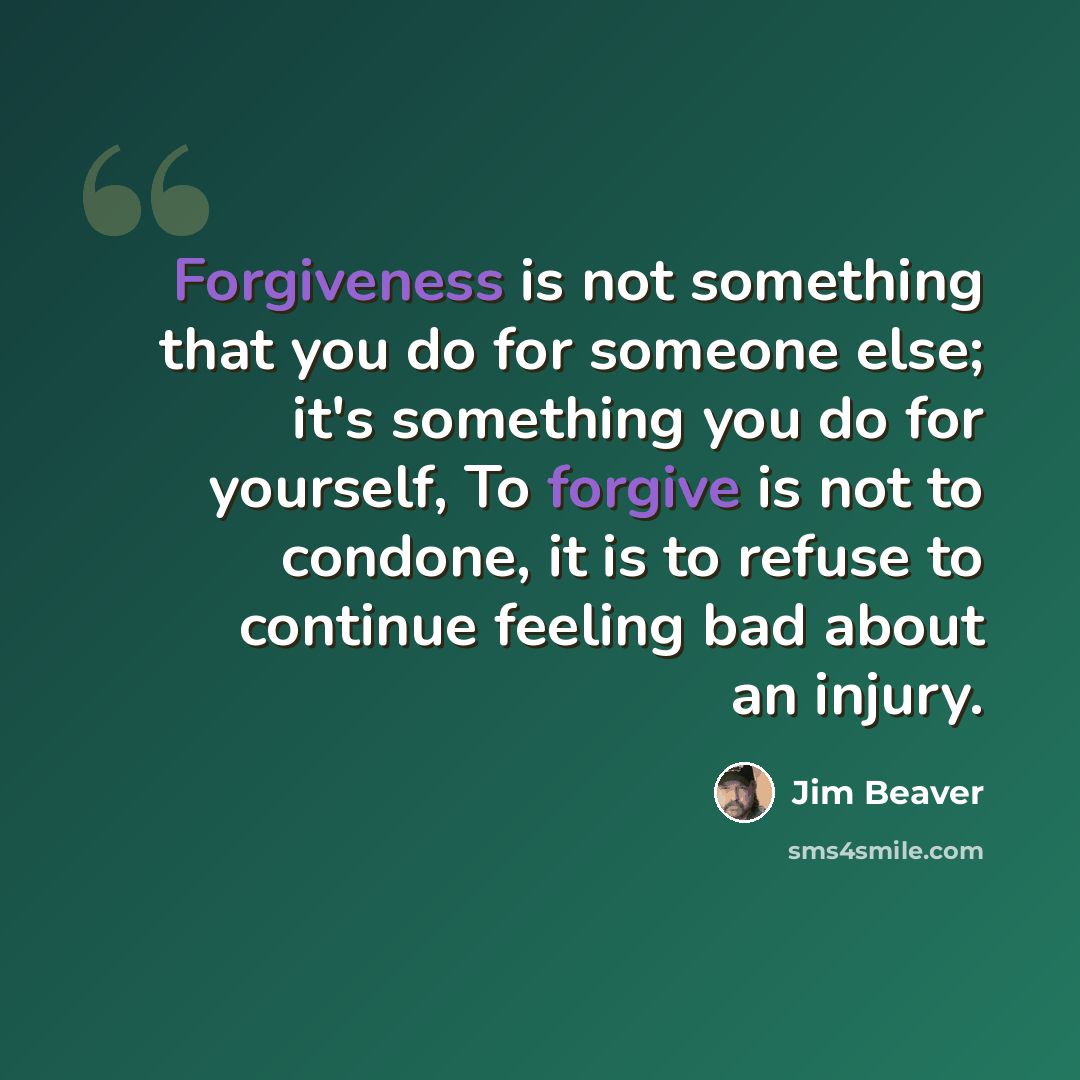 “Forgiveness is not something that you do for someone else; it's something you do for yourself, To forgive is not to condone, it is to refuse to continue feeling bad about an injury.” quote by Jim Beaver