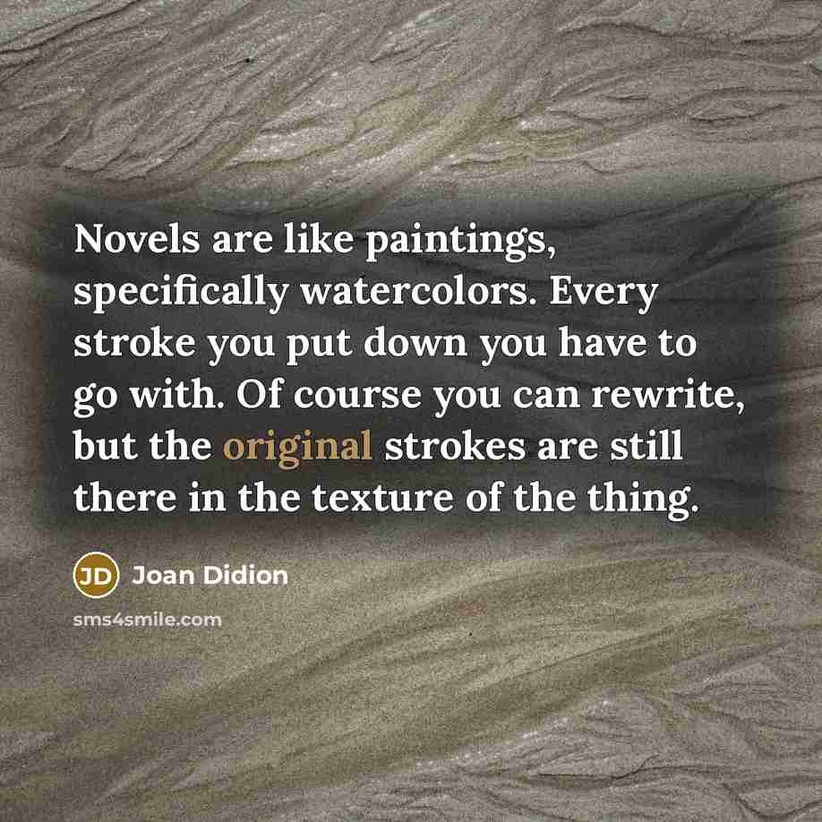 “Novels are like paintings, specifically watercolors. Every stroke you put down you have to go with. Of course you can rewrite, but the original strokes are still there in the texture of the thing.” quote by Joan Didion