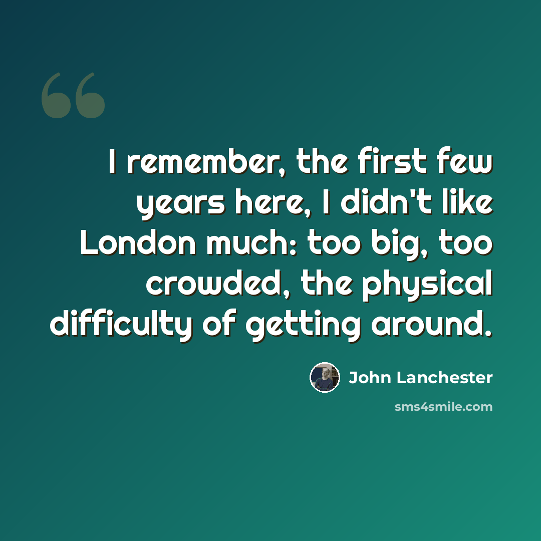“I remember, the first few years here, I didn't like London much: too big, too crowded, the physical difficulty of getting around.” quote by John Lanchester