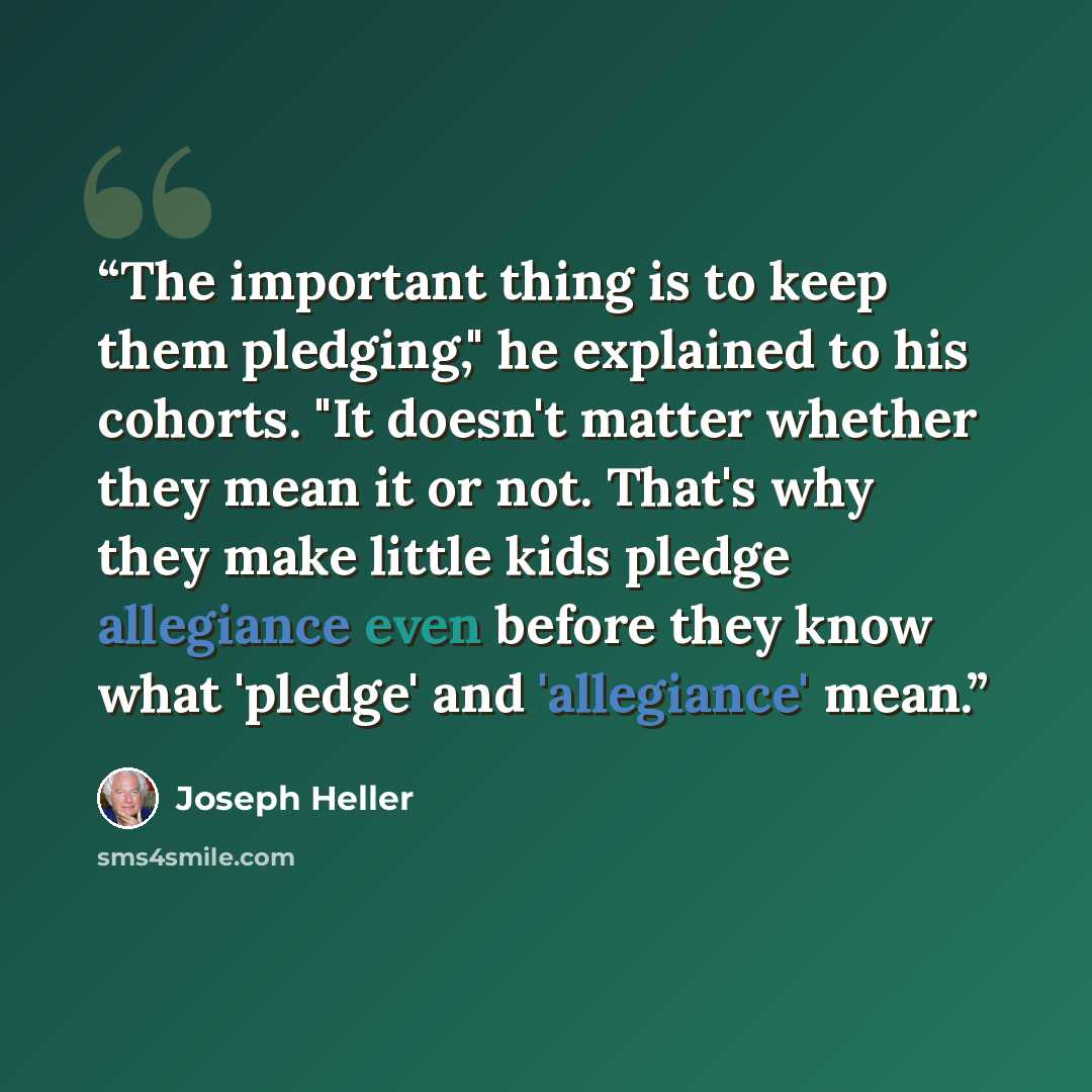 “The important thing is to keep them pledging," he explained to his cohorts. "It doesn't matter whether they mean it or not. That's why they make little kids pledge allegiance even before they know what 'pledge' and 'allegiance' mean.” quote by Joseph Heller