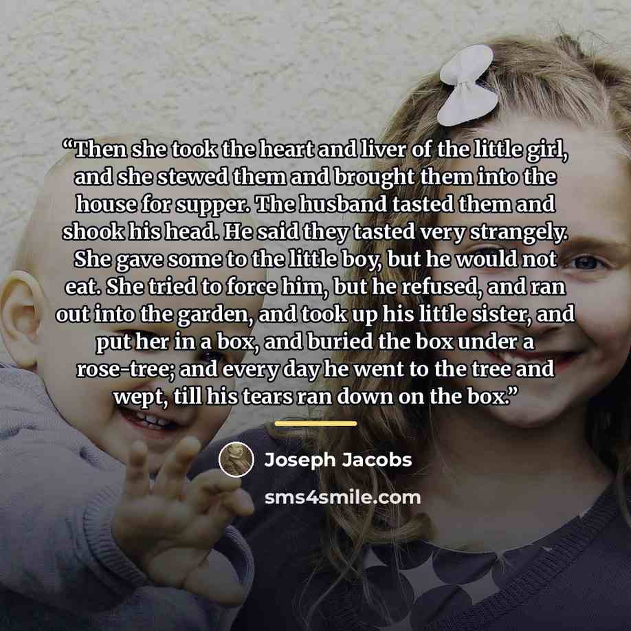 “Then she took the heart and liver of the little girl, and she stewed them and brought them into the house for supper. The husband tasted them and shook his head. He said they tasted very strangely. She gave some to the little boy, but he would not eat. She tried to force him, but he refused, and…” quote by Joseph Jacobs