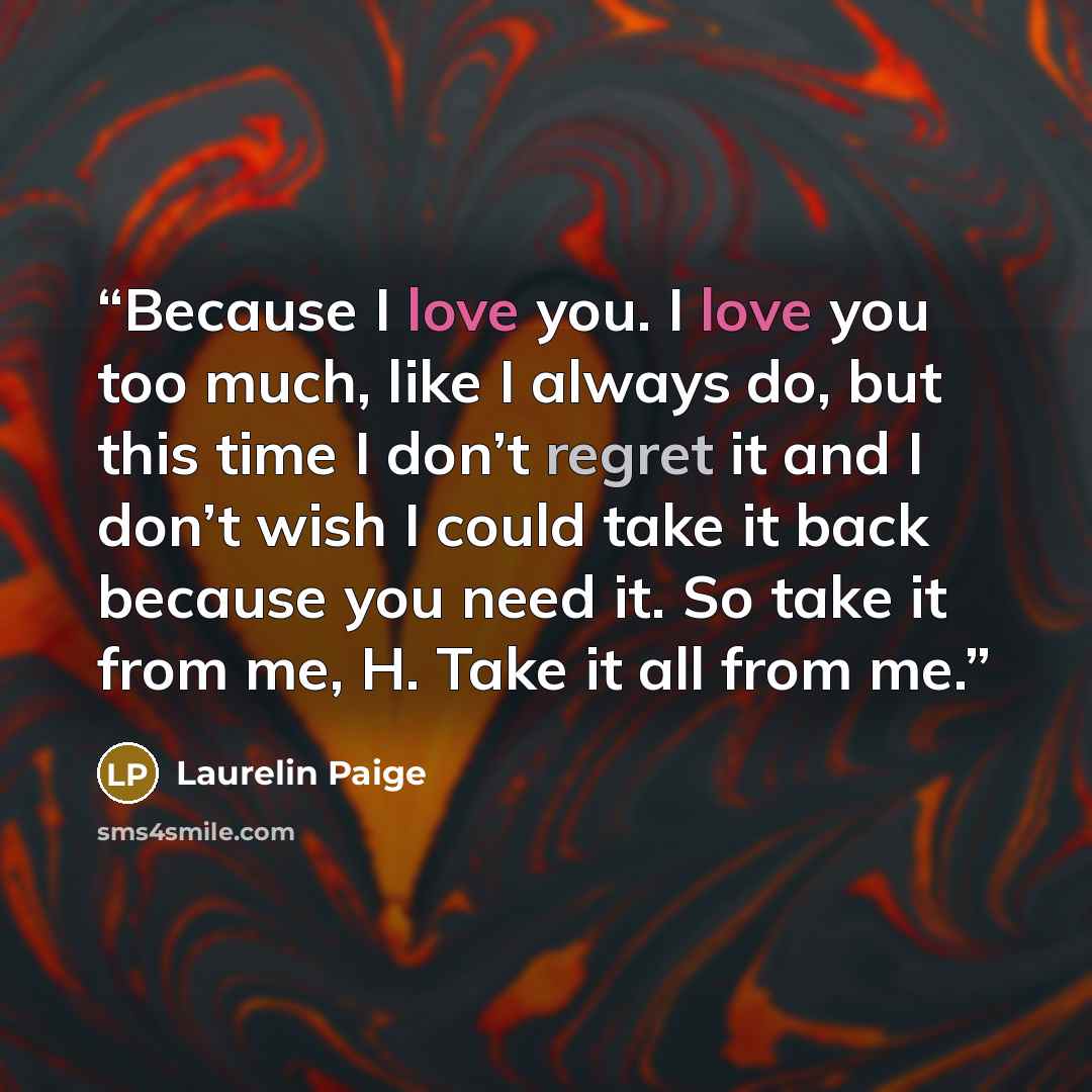 “Because I love you. I love you too much, like I always do, but this time I don’t regret it and I don’t wish I could take it back because you need it. So take it from me, H. Take it all from me.” quote by Laurelin Paige