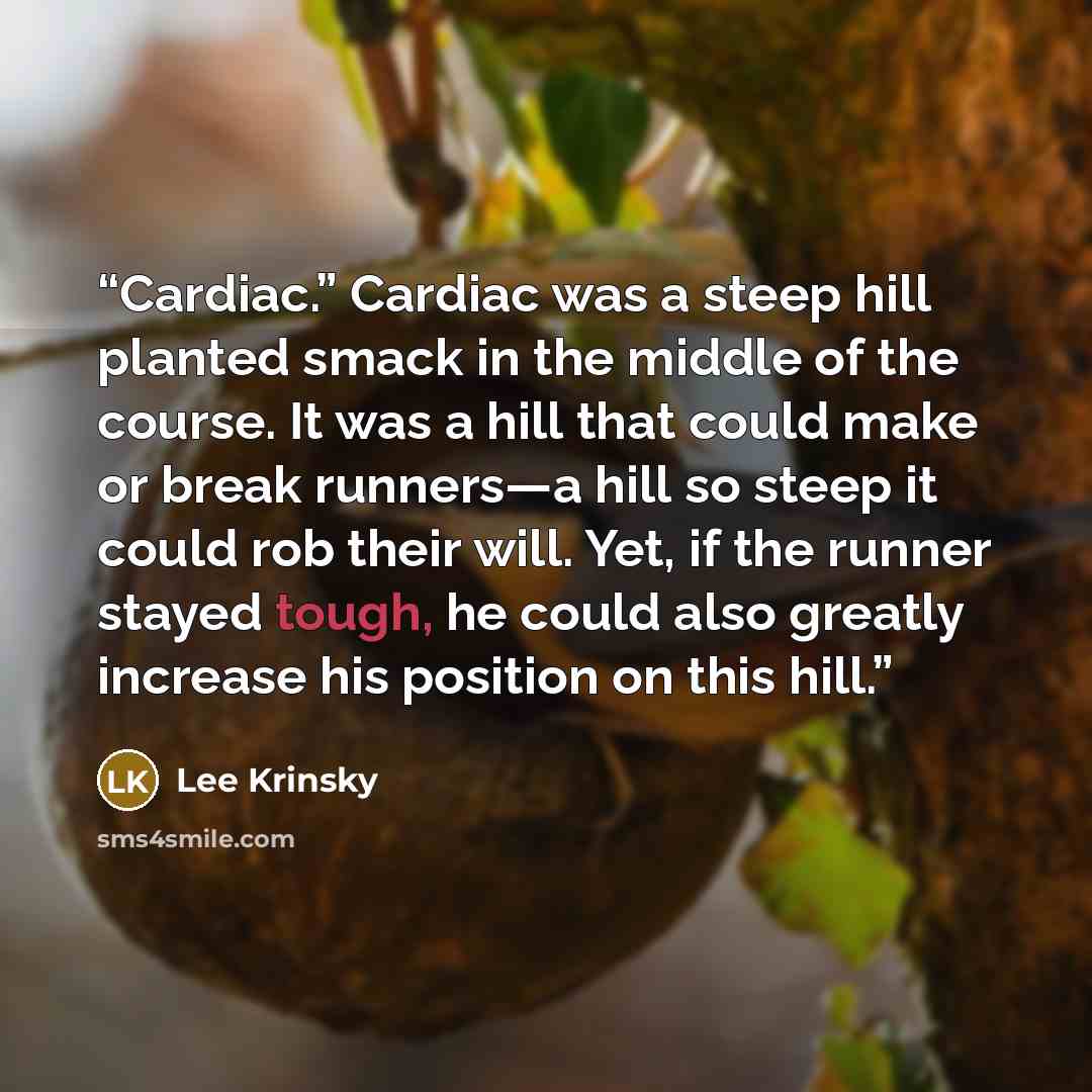“Cardiac.” Cardiac was a steep hill planted smack in the middle of the course. It was a hill that could make or break runners—a hill so steep it could rob their will. Yet, if the runner stayed tough, he could also greatly increase his position on this hill.” quote by Lee Krinsky