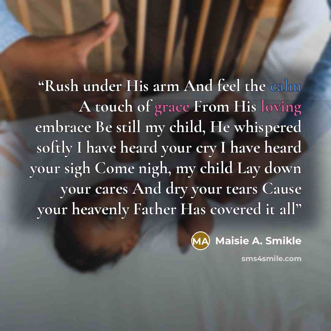 “Rush under His arm And feel the calm A touch of grace From His loving embrace Be still my child, He whispered softly I have heard your cry I have heard your sigh Come nigh, my child Lay down your cares And dry your tears Cause your heavenly Father Has covered it all” quote by Maisie A. Smikle