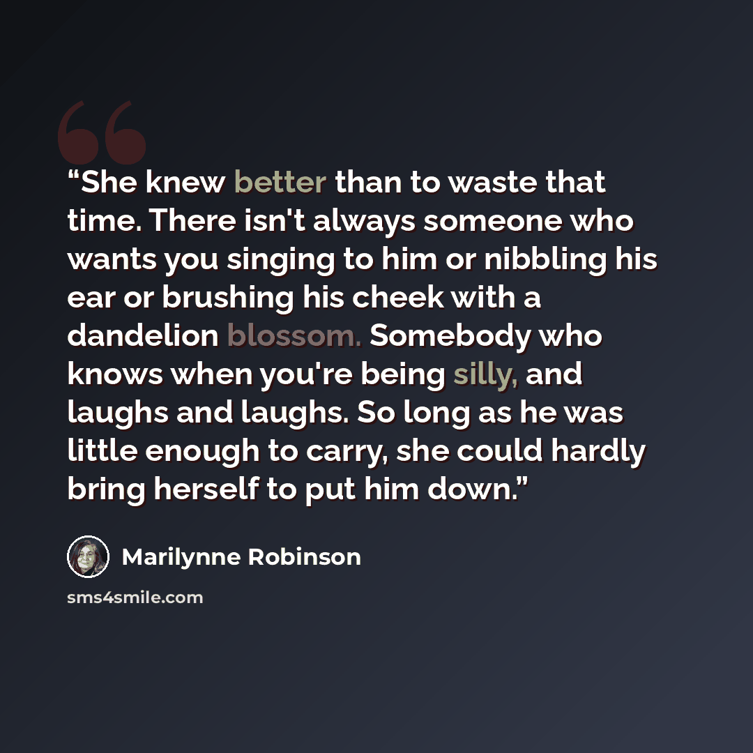 “She knew better than to waste that time. There isn't always someone who wants you singing to him or nibbling his ear or brushing his cheek with a dandelion blossom. Somebody who knows when you're being silly, and laughs and laughs. So long as he was little enough to carry, she could hardly bring…” quote by Marilynne Robinson