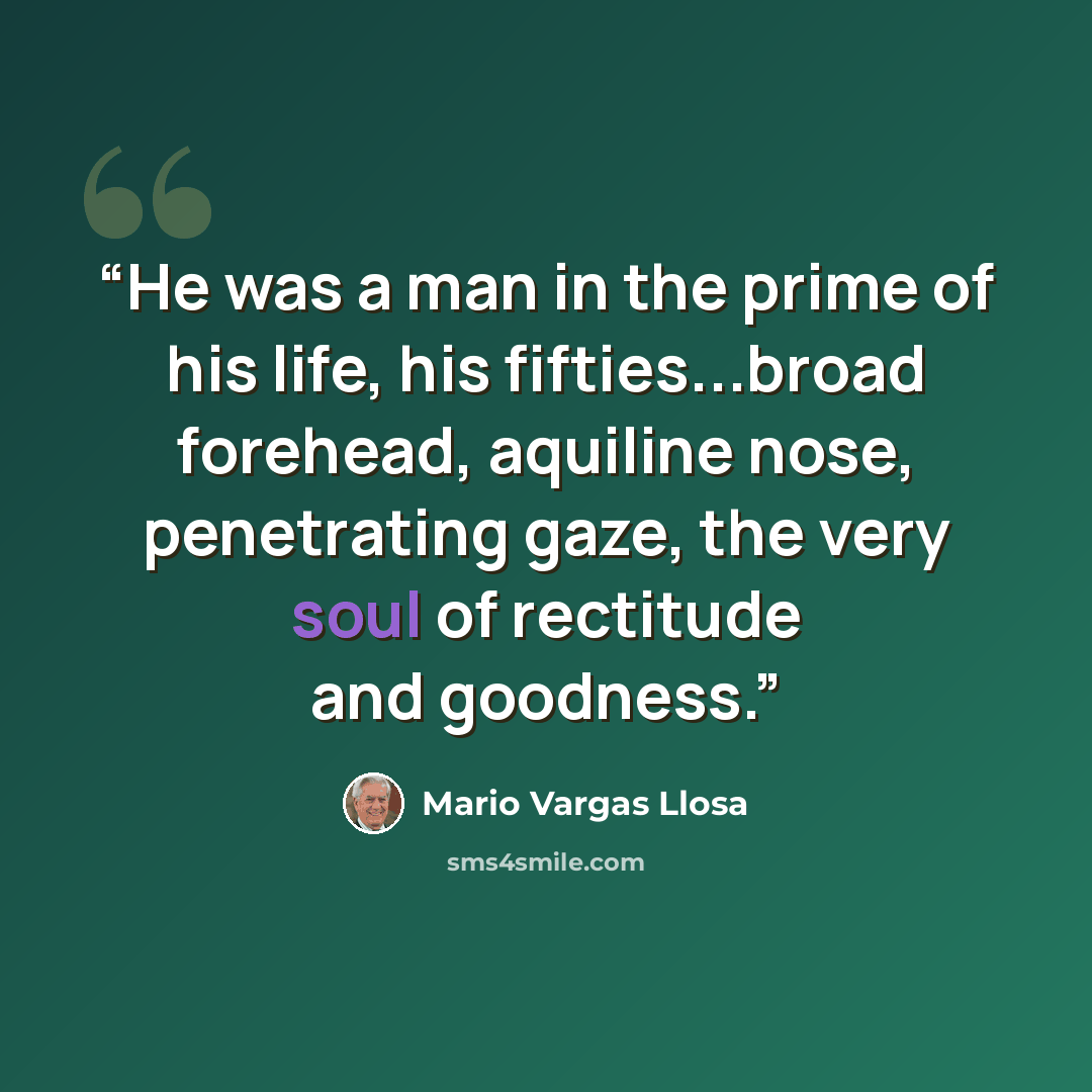 “He was a man in the prime of his life, his fifties...broad forehead, aquiline nose, penetrating gaze, the very soul of rectitude and goodness.” quote by Mario Vargas Llosa