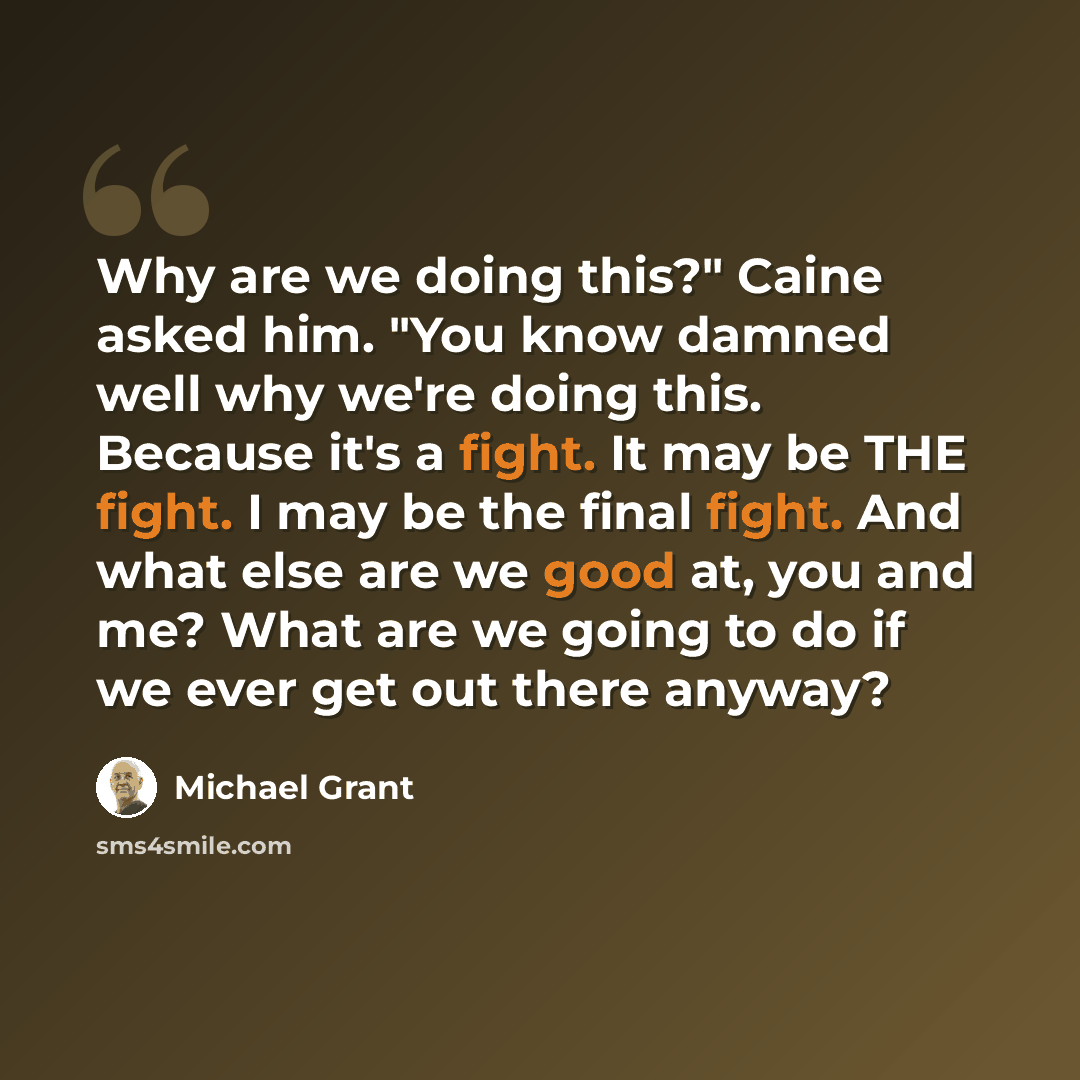 “Why are we doing this?" Caine asked him. "You know damned well why we're doing this. Because it's a fight. It may be THE fight. I may be the final fight. And what else are we good at, you and me? What are we going to do if we ever get out there anyway?” quote by Michael Grant