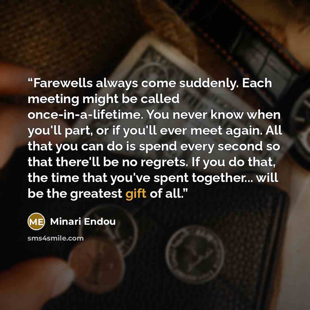 “Farewells always come suddenly. Each meeting might be called once-in-a-lifetime. You never know when you'll part, or if you'll ever meet again. All that you can do is spend every second so that there'll be no regrets. If you do that, the time that you've spent together... will be the greatest gift…” quote by Minari Endou