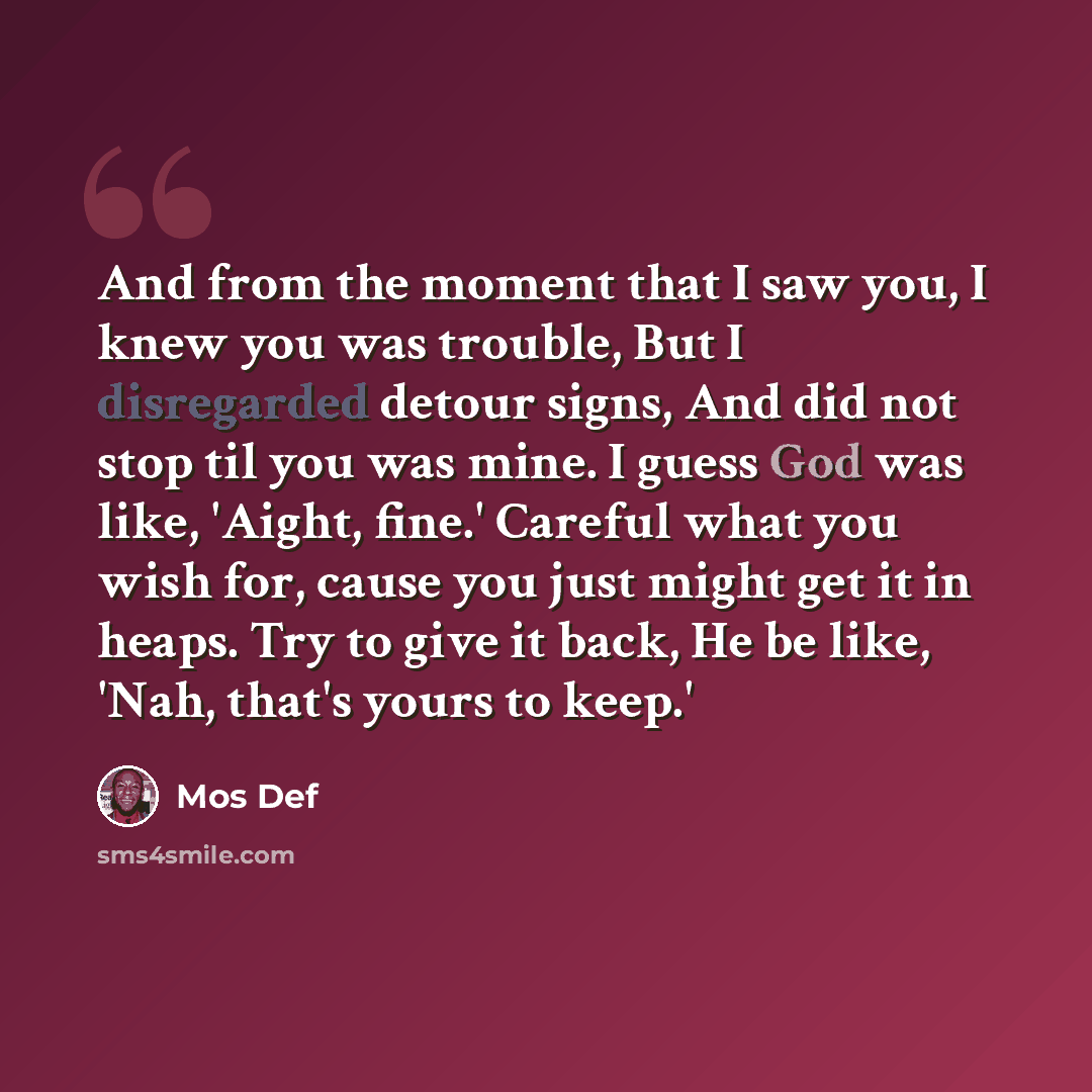 “And from the moment that I saw you, I knew you was trouble, But I disregarded detour signs, And did not stop til you was mine. I guess God was like, 'Aight, fine.' Careful what you wish for, cause you just might get it in heaps. Try to give it back, He be like, 'Nah, that's yours to keep.'” quote by Mos Def