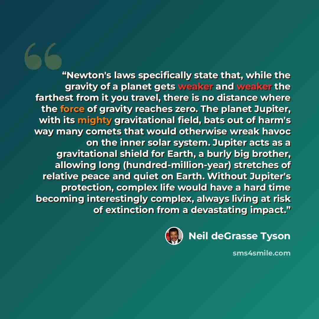 “Newton's laws specifically state that, while the gravity of a planet gets weaker and weaker the farthest from it you travel, there is no distance where the force of gravity reaches zero. The planet Jupiter, with its mighty gravitational field, bats out of harm's way many comets that would…” quote by Neil deGrasse Tyson