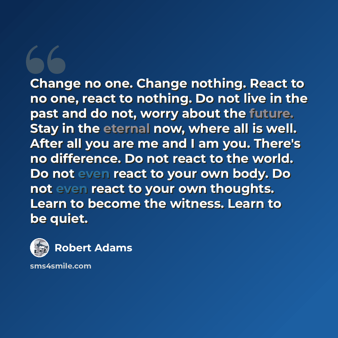 “Change no one. Change nothing. React to no one, react to nothing. Do not live in the past and do not, worry about the future. Stay in the eternal now, where all is well. After all you are me and I am you. There's no difference. Do not react to the world. Do not even react to your own body. Do not…” quote by Robert Adams