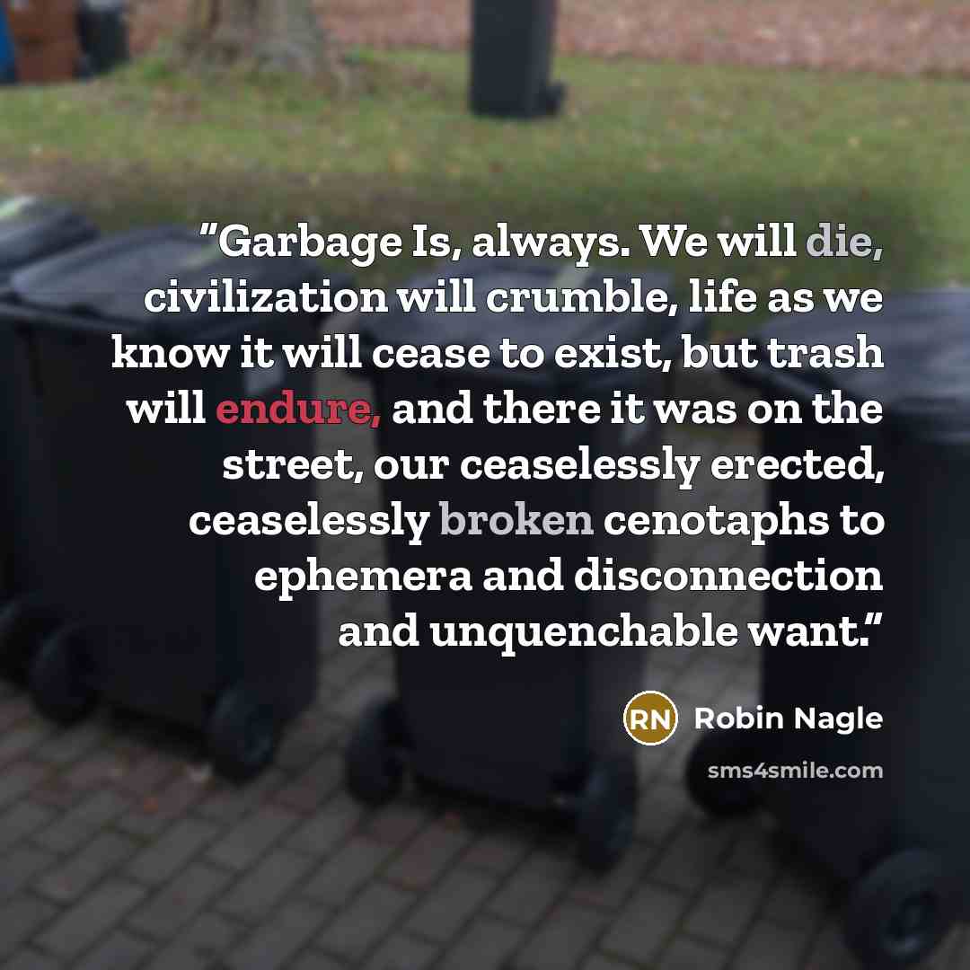 “Garbage Is, always. We will die, civilization will crumble, life as we know it will cease to exist, but trash will endure, and there it was on the street, our ceaselessly erected, ceaselessly broken cenotaphs to ephemera and disconnection and unquenchable want.” quote by Robin Nagle