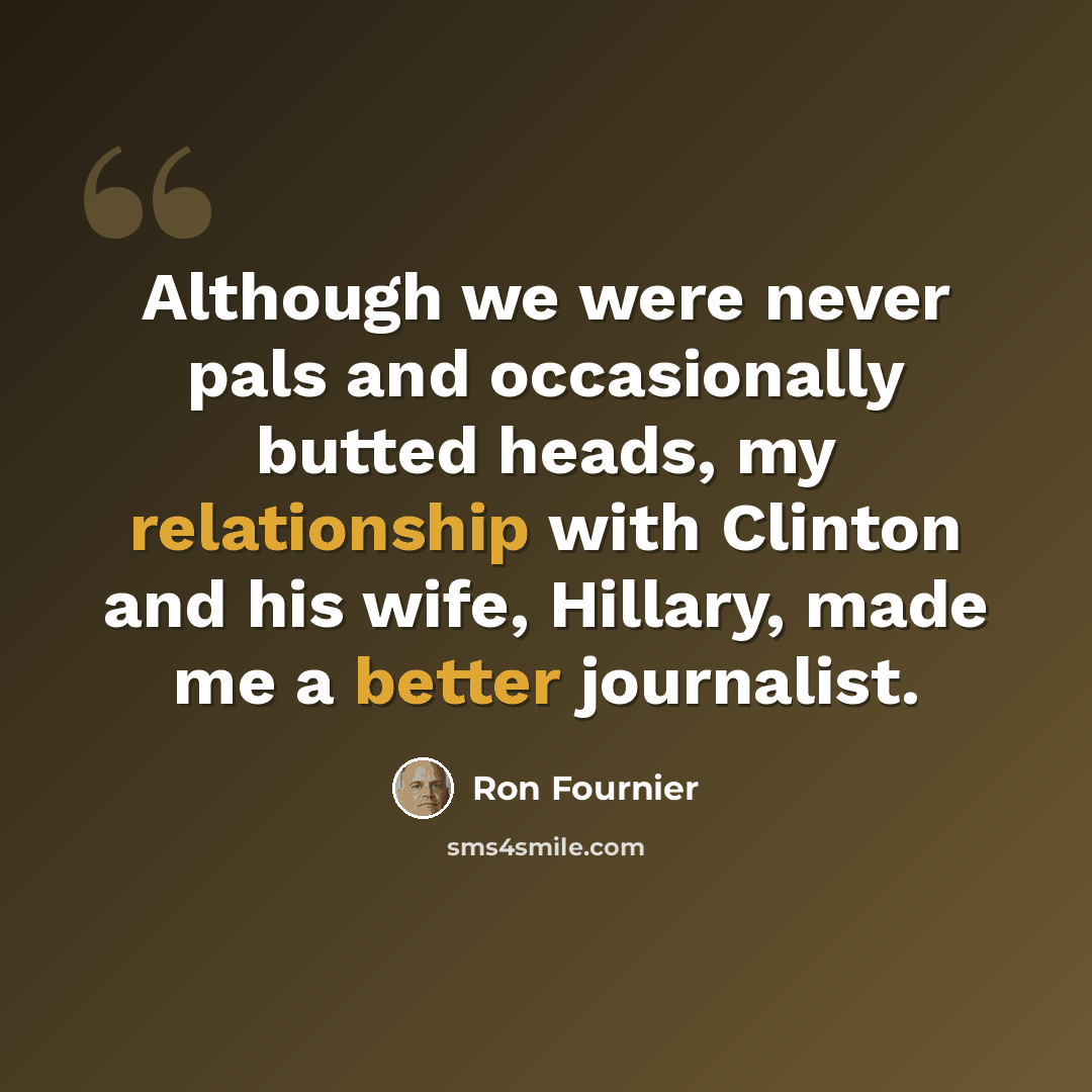 “Although we were never pals and occasionally butted heads, my relationship with Clinton and his wife, Hillary, made me a better journalist.” quote by Ron Fournier