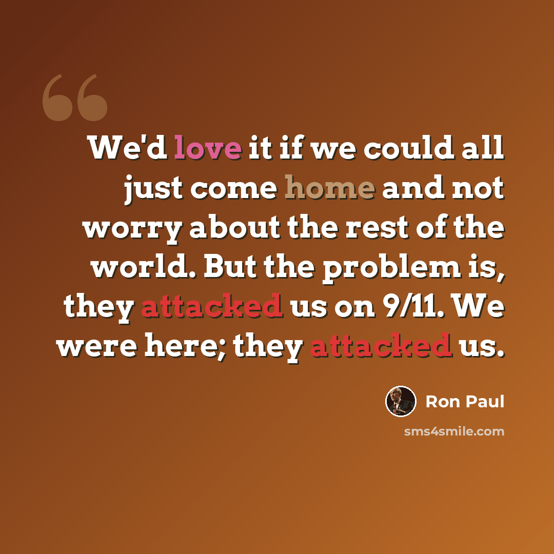 “We'd love it if we could all just come home and not worry about the rest of the world. But the problem is, they attacked us on 9/11. We were here; they attacked us.” quote by Ron Paul